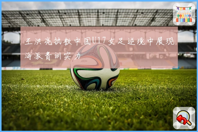 王洪亮执教中国U17女足逆境中展现海派青训实力