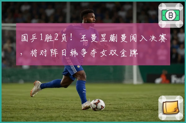 国乒1胜2负！王曼昱蒯曼闯入决赛，将对阵日韩争夺女双金牌