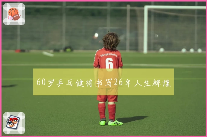 60岁乒乓健将书写26年人生辉煌