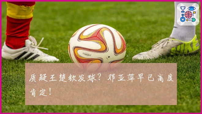 质疑王楚钦发球?邓亚萍早已高度肯定!