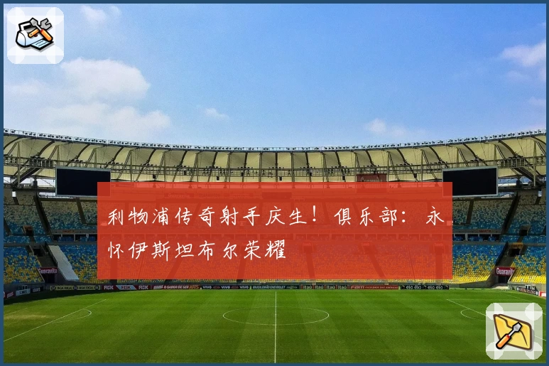 利物浦传奇射手庆生！俱乐部：永怀伊斯坦布尔荣耀