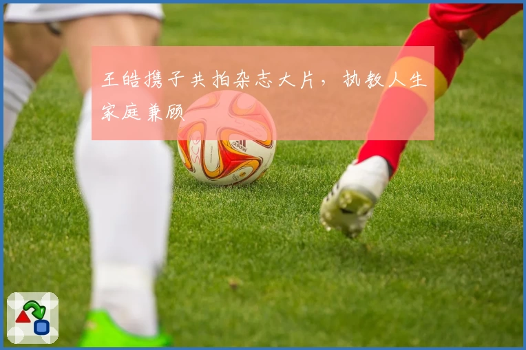 王皓携子共拍杂志大片，执教人生家庭兼顾