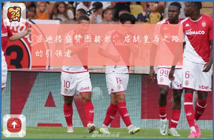 吕迪格盛赞图赫尔：启航皇马之路的引领者