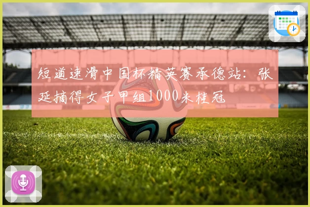 短道速滑中国杯精英赛承德站：张延摘得女子甲组1000米桂冠