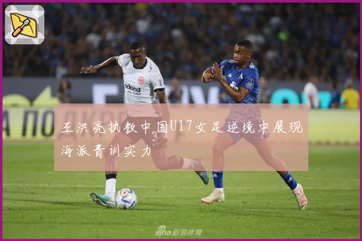 王洪亮执教中国U17女足逆境中展现海派青训实力