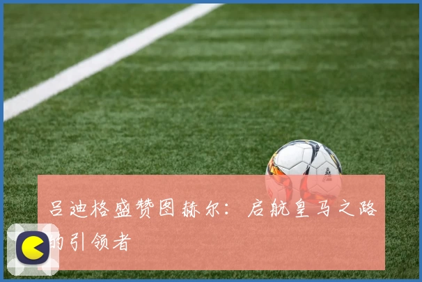 吕迪格盛赞图赫尔：启航皇马之路的引领者