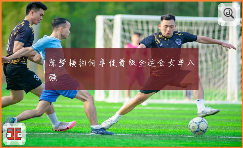 陈梦横扫何卓佳晋级全运会女单八强