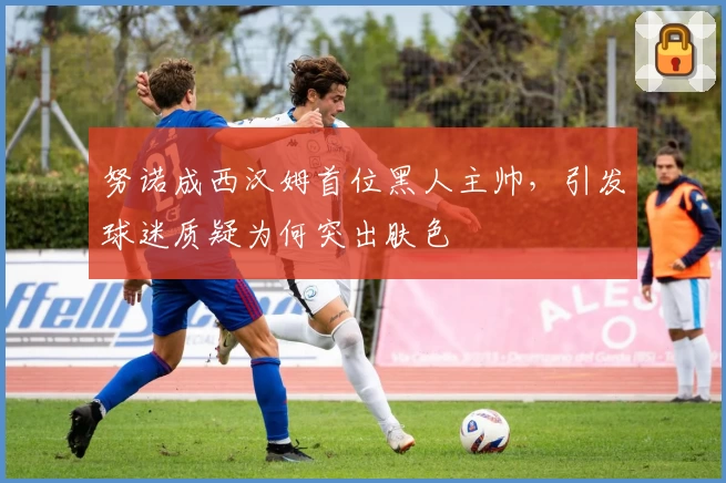 努诺成西汉姆首位黑人主帅，引发球迷质疑为何突出肤色