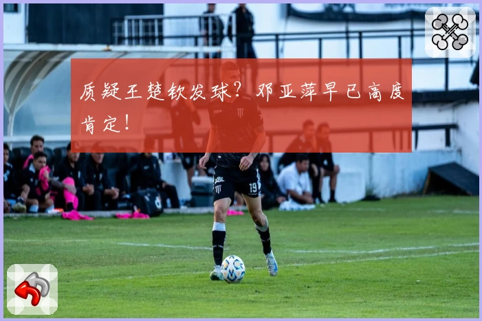 质疑王楚钦发球?邓亚萍早已高度肯定!