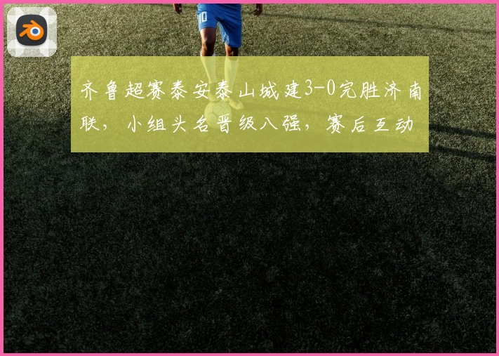 齐鲁超赛泰安泰山城建3-0完胜济南联,小组头名晋级八强,赛后互动热烈