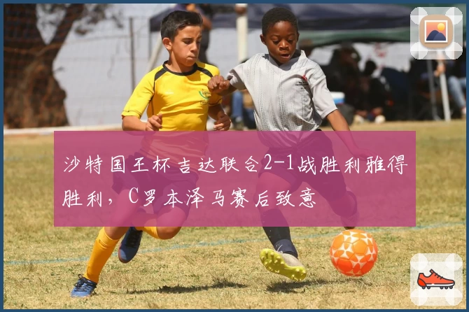 沙特国王杯吉达联合2-1战胜利雅得胜利，C罗本泽马赛后致意