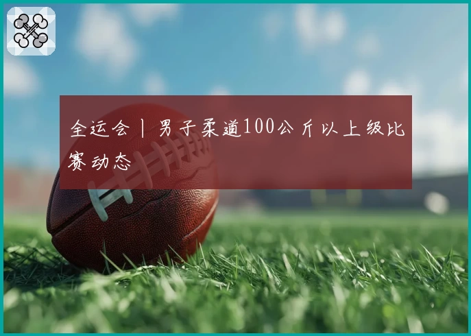 全运会丨男子柔道100公斤以上级比赛动态